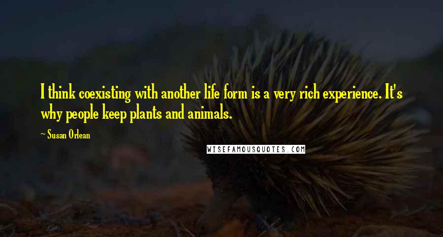 Susan Orlean Quotes: I think coexisting with another life form is a very rich experience. It's why people keep plants and animals.