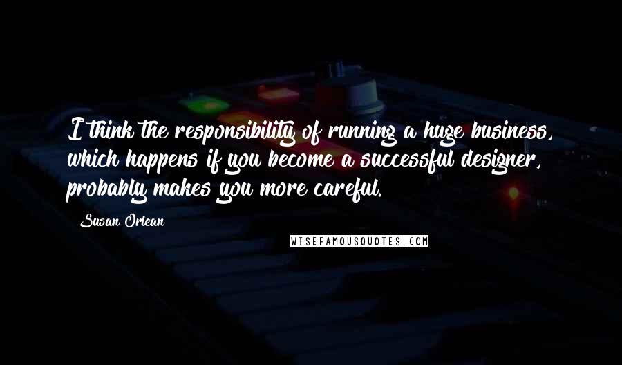 Susan Orlean Quotes: I think the responsibility of running a huge business, which happens if you become a successful designer, probably makes you more careful.