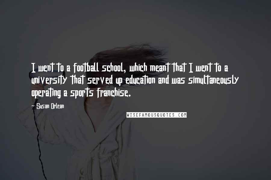 Susan Orlean Quotes: I went to a football school, which meant that I went to a university that served up education and was simultaneously operating a sports franchise.