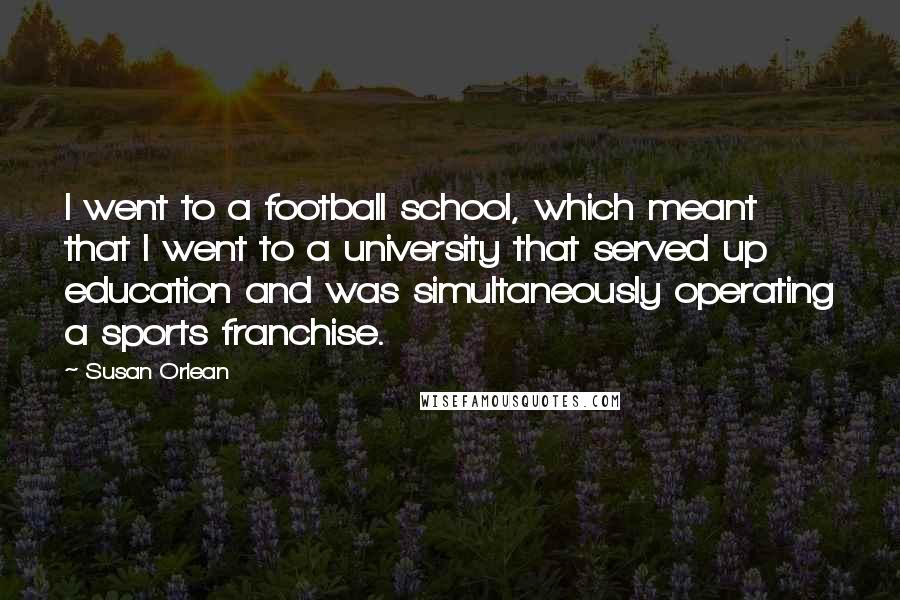 Susan Orlean Quotes: I went to a football school, which meant that I went to a university that served up education and was simultaneously operating a sports franchise.