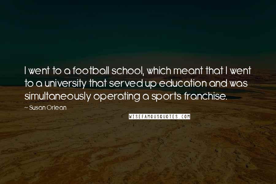 Susan Orlean Quotes: I went to a football school, which meant that I went to a university that served up education and was simultaneously operating a sports franchise.