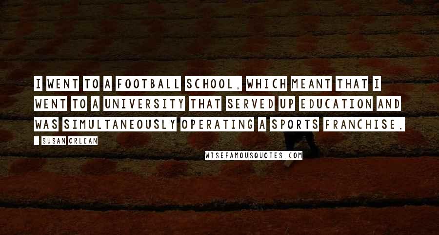 Susan Orlean Quotes: I went to a football school, which meant that I went to a university that served up education and was simultaneously operating a sports franchise.