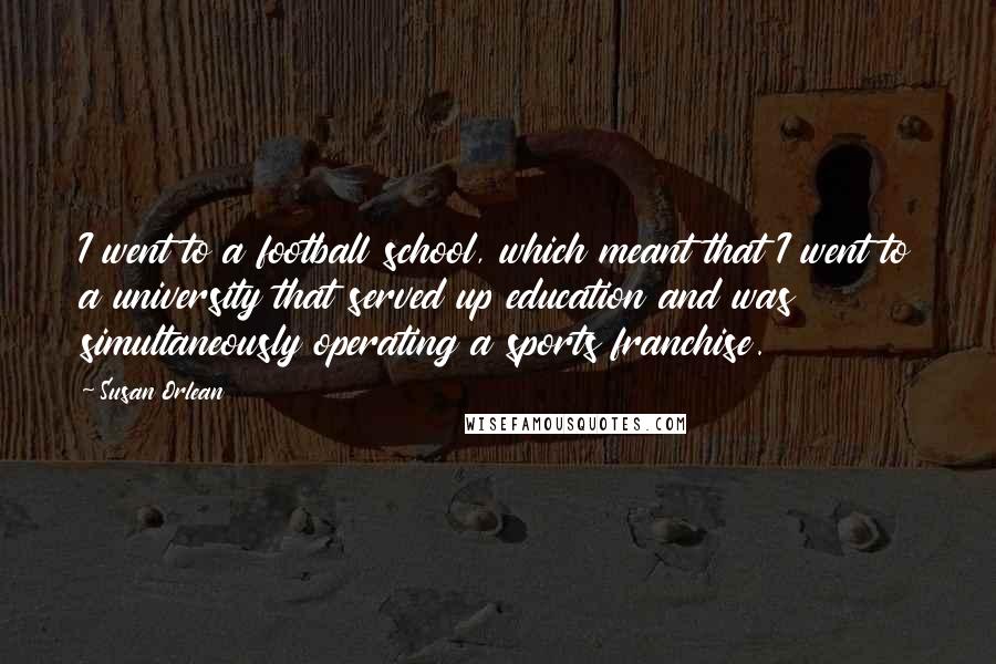 Susan Orlean Quotes: I went to a football school, which meant that I went to a university that served up education and was simultaneously operating a sports franchise.