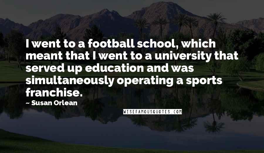 Susan Orlean Quotes: I went to a football school, which meant that I went to a university that served up education and was simultaneously operating a sports franchise.