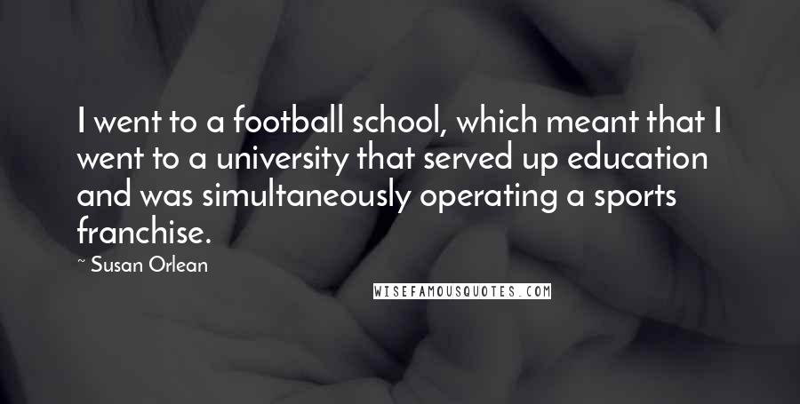 Susan Orlean Quotes: I went to a football school, which meant that I went to a university that served up education and was simultaneously operating a sports franchise.