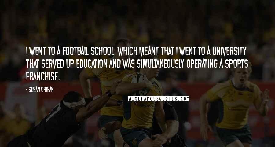 Susan Orlean Quotes: I went to a football school, which meant that I went to a university that served up education and was simultaneously operating a sports franchise.