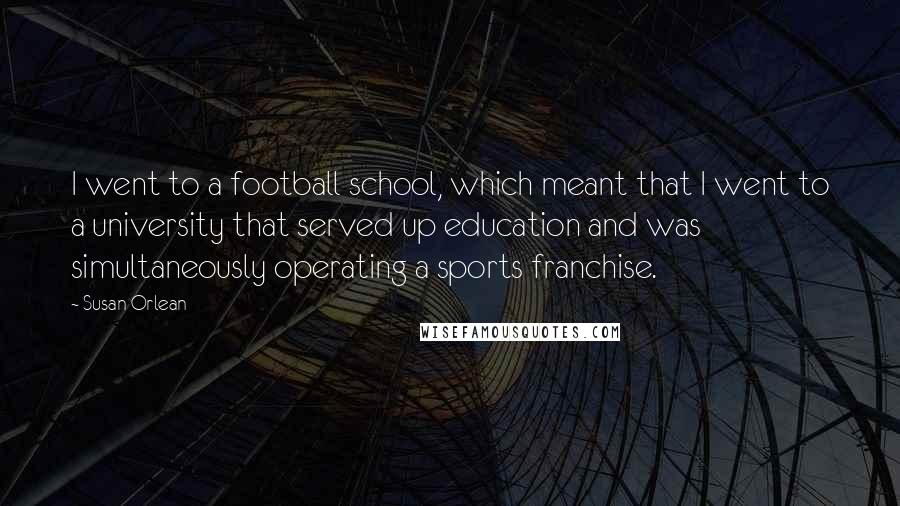 Susan Orlean Quotes: I went to a football school, which meant that I went to a university that served up education and was simultaneously operating a sports franchise.