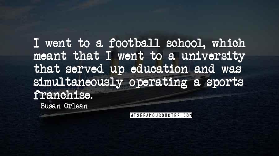 Susan Orlean Quotes: I went to a football school, which meant that I went to a university that served up education and was simultaneously operating a sports franchise.