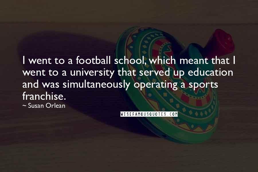 Susan Orlean Quotes: I went to a football school, which meant that I went to a university that served up education and was simultaneously operating a sports franchise.