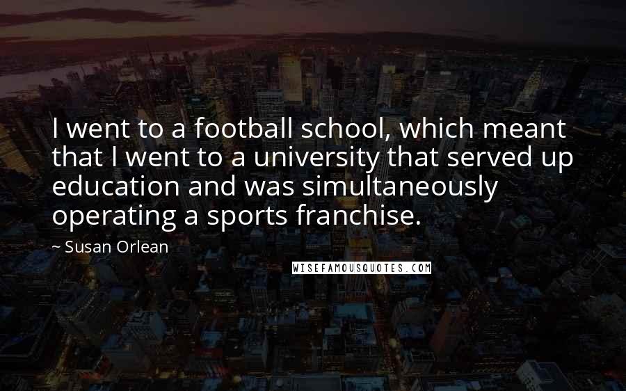 Susan Orlean Quotes: I went to a football school, which meant that I went to a university that served up education and was simultaneously operating a sports franchise.