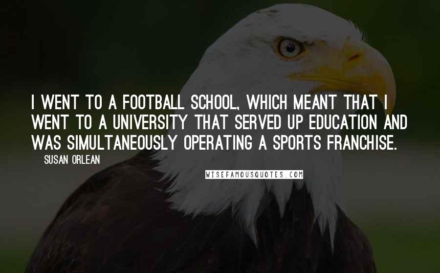 Susan Orlean Quotes: I went to a football school, which meant that I went to a university that served up education and was simultaneously operating a sports franchise.