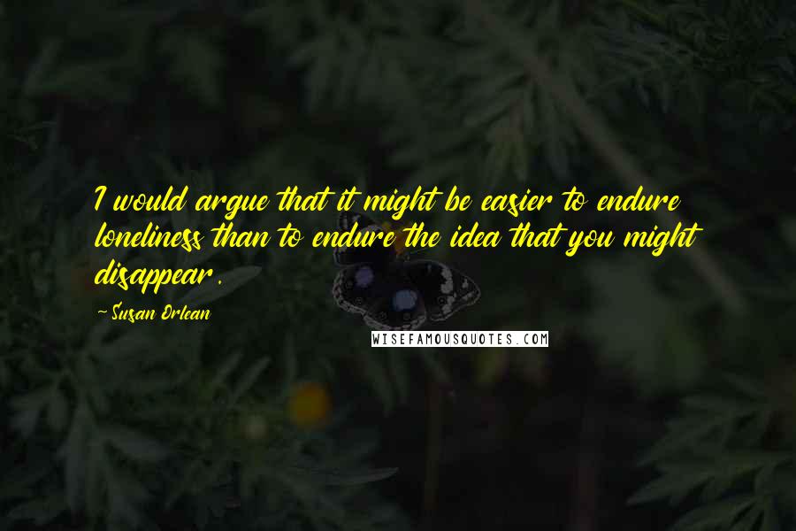 Susan Orlean Quotes: I would argue that it might be easier to endure loneliness than to endure the idea that you might disappear.