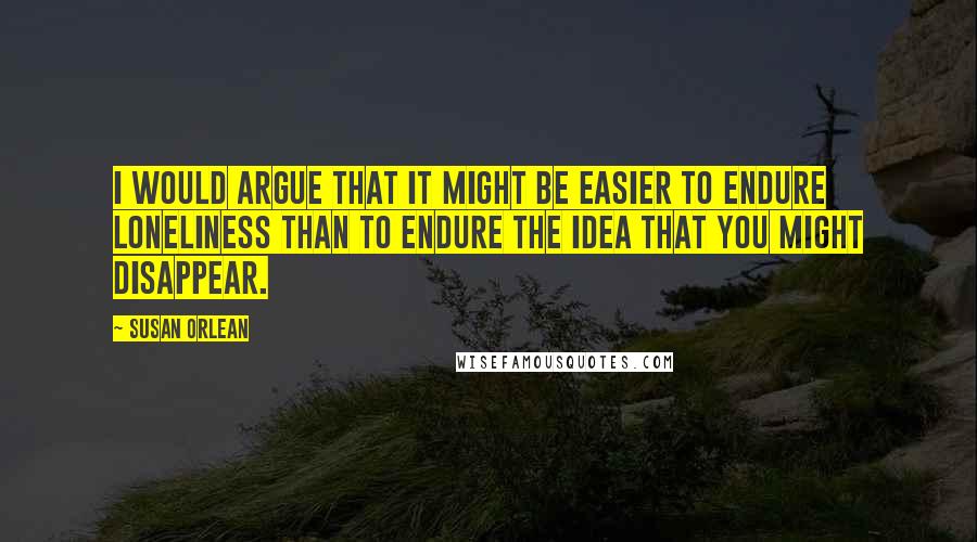 Susan Orlean Quotes: I would argue that it might be easier to endure loneliness than to endure the idea that you might disappear.