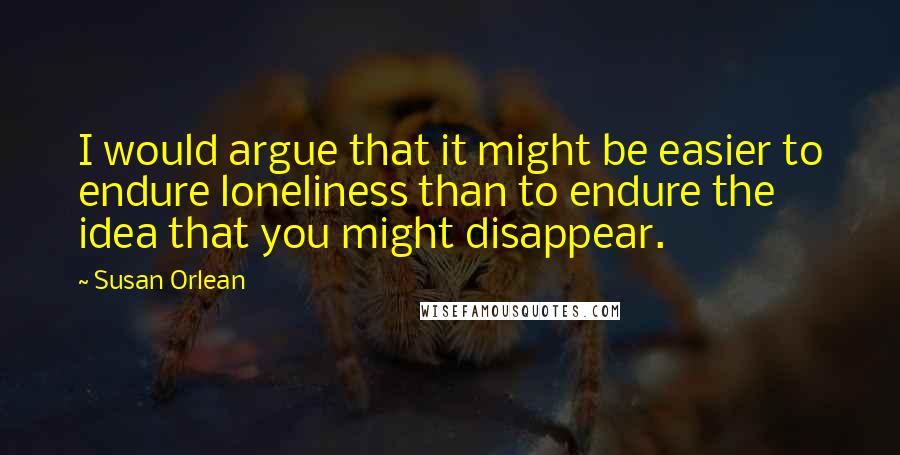 Susan Orlean Quotes: I would argue that it might be easier to endure loneliness than to endure the idea that you might disappear.