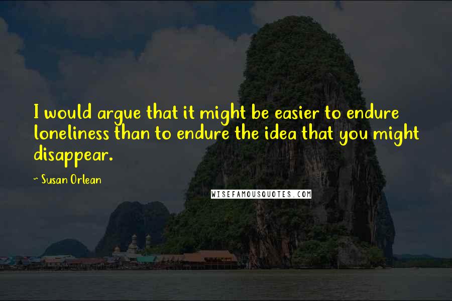 Susan Orlean Quotes: I would argue that it might be easier to endure loneliness than to endure the idea that you might disappear.