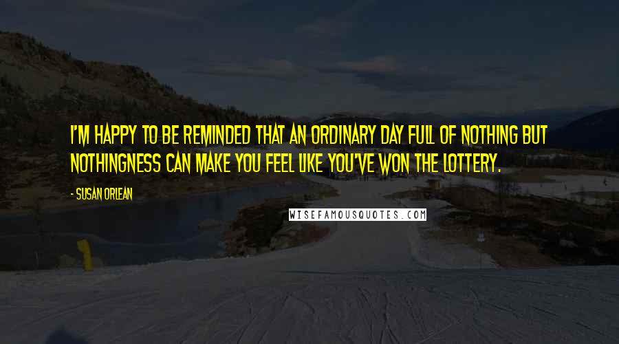 Susan Orlean Quotes: I'm happy to be reminded that an ordinary day full of nothing but nothingness can make you feel like you've won the lottery.