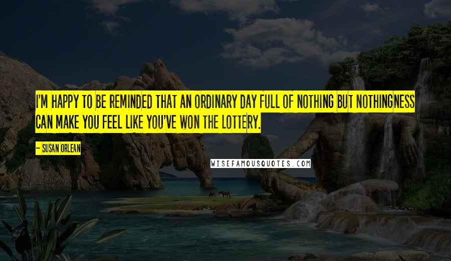 Susan Orlean Quotes: I'm happy to be reminded that an ordinary day full of nothing but nothingness can make you feel like you've won the lottery.