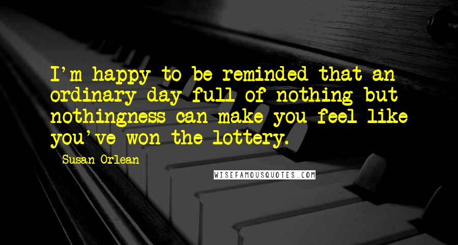 Susan Orlean Quotes: I'm happy to be reminded that an ordinary day full of nothing but nothingness can make you feel like you've won the lottery.