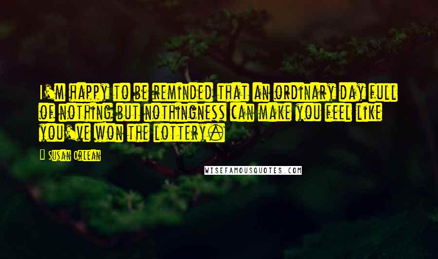 Susan Orlean Quotes: I'm happy to be reminded that an ordinary day full of nothing but nothingness can make you feel like you've won the lottery.