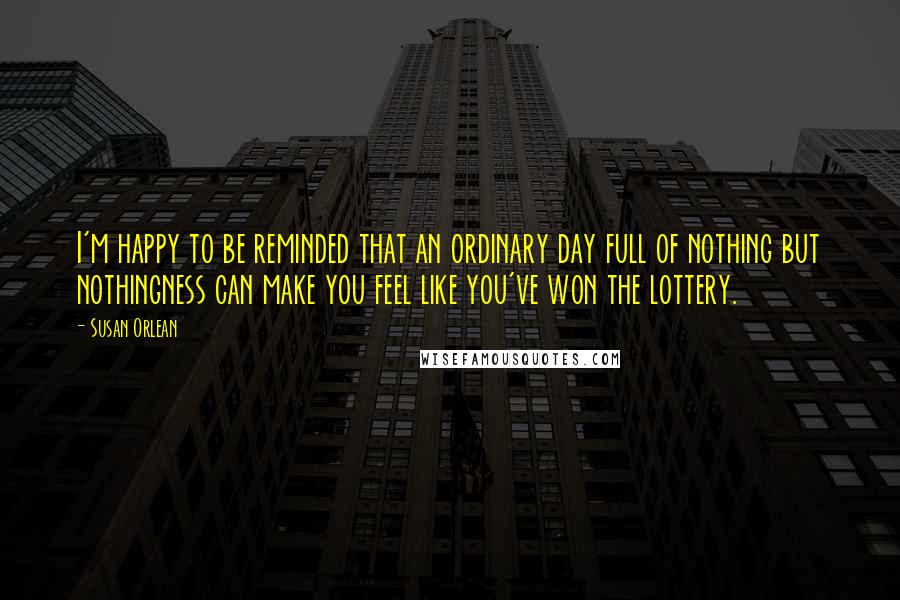 Susan Orlean Quotes: I'm happy to be reminded that an ordinary day full of nothing but nothingness can make you feel like you've won the lottery.