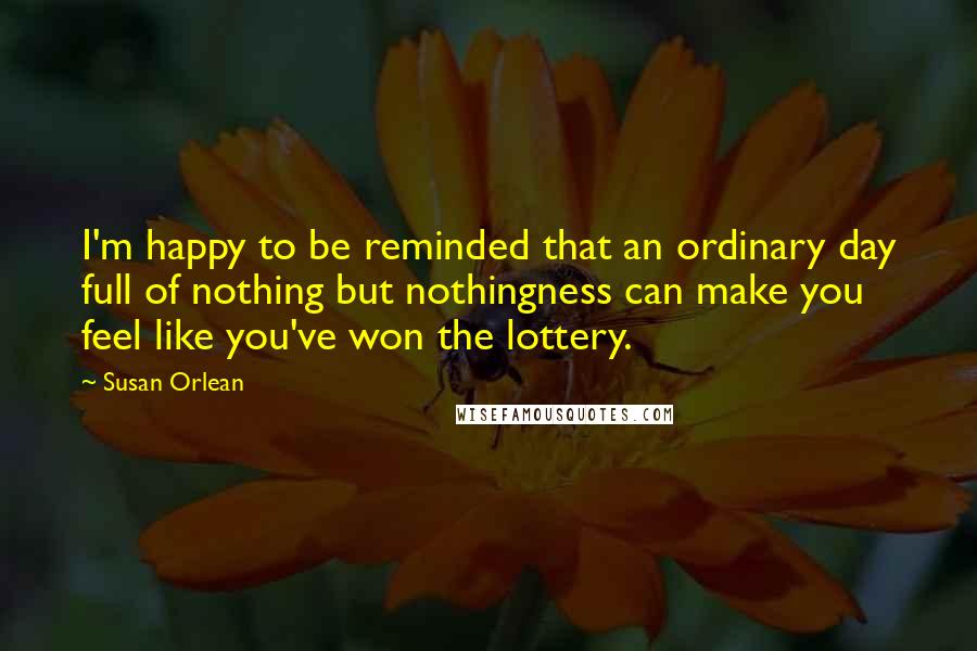 Susan Orlean Quotes: I'm happy to be reminded that an ordinary day full of nothing but nothingness can make you feel like you've won the lottery.