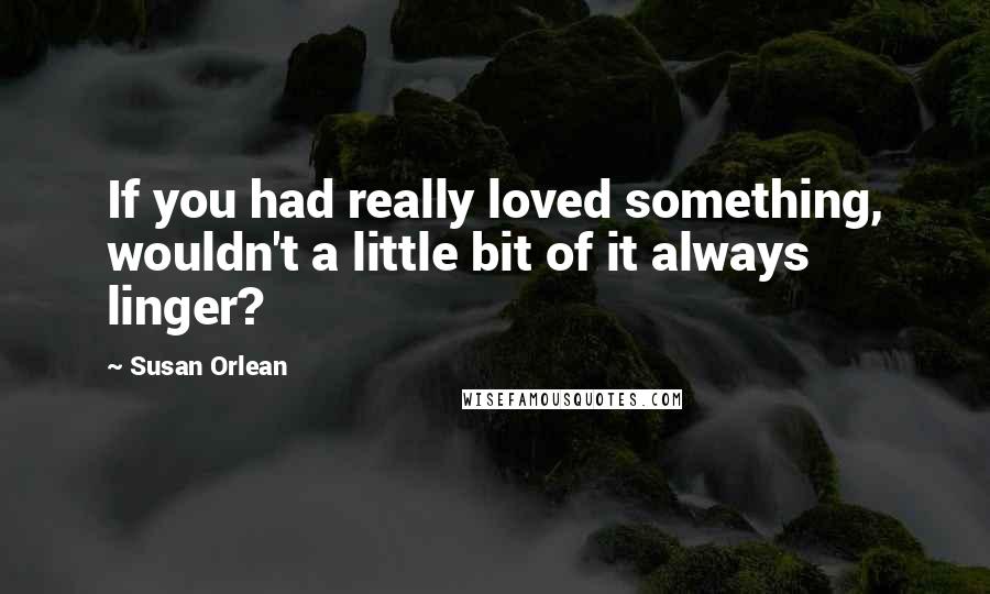 Susan Orlean Quotes: If you had really loved something, wouldn't a little bit of it always linger?