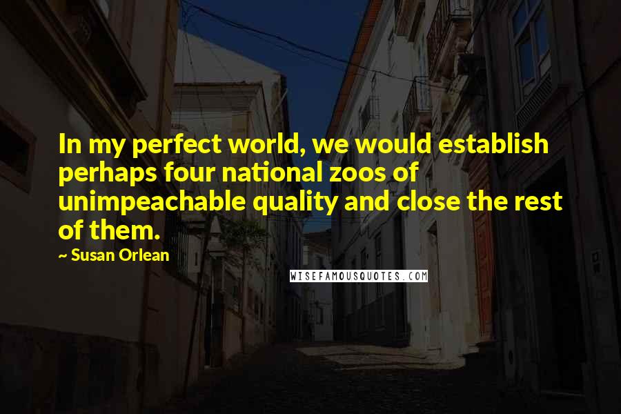 Susan Orlean Quotes: In my perfect world, we would establish perhaps four national zoos of unimpeachable quality and close the rest of them.