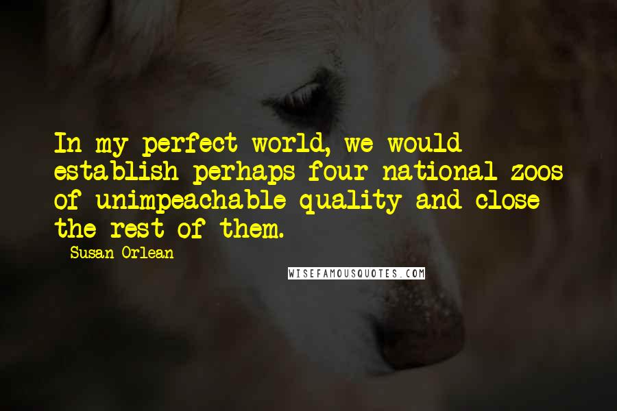 Susan Orlean Quotes: In my perfect world, we would establish perhaps four national zoos of unimpeachable quality and close the rest of them.