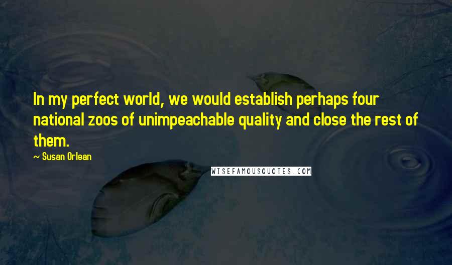 Susan Orlean Quotes: In my perfect world, we would establish perhaps four national zoos of unimpeachable quality and close the rest of them.