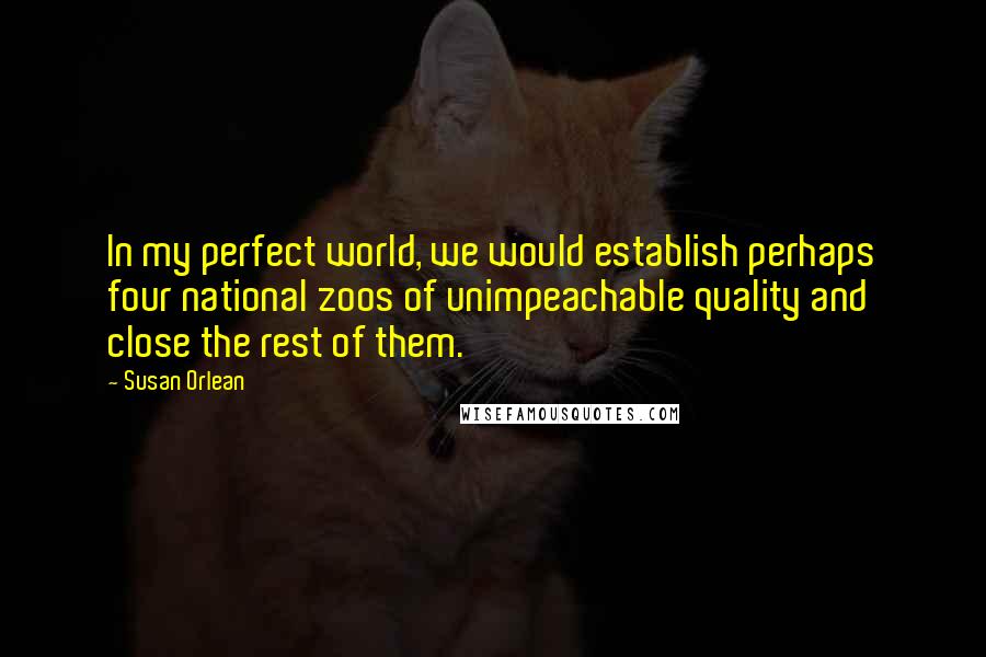 Susan Orlean Quotes: In my perfect world, we would establish perhaps four national zoos of unimpeachable quality and close the rest of them.