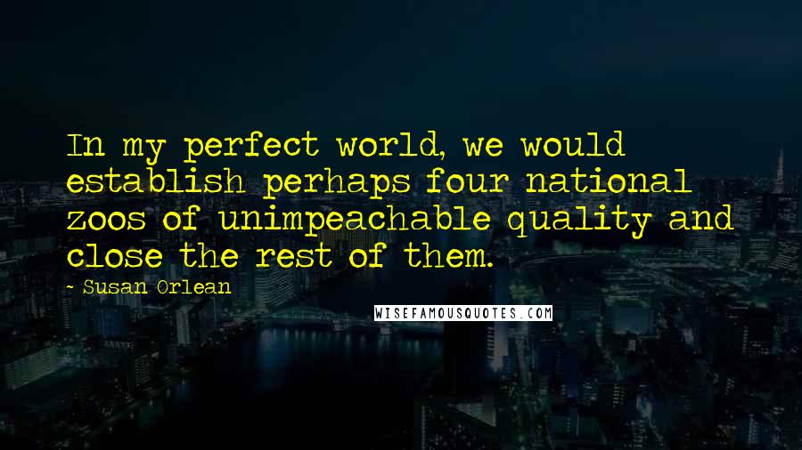 Susan Orlean Quotes: In my perfect world, we would establish perhaps four national zoos of unimpeachable quality and close the rest of them.