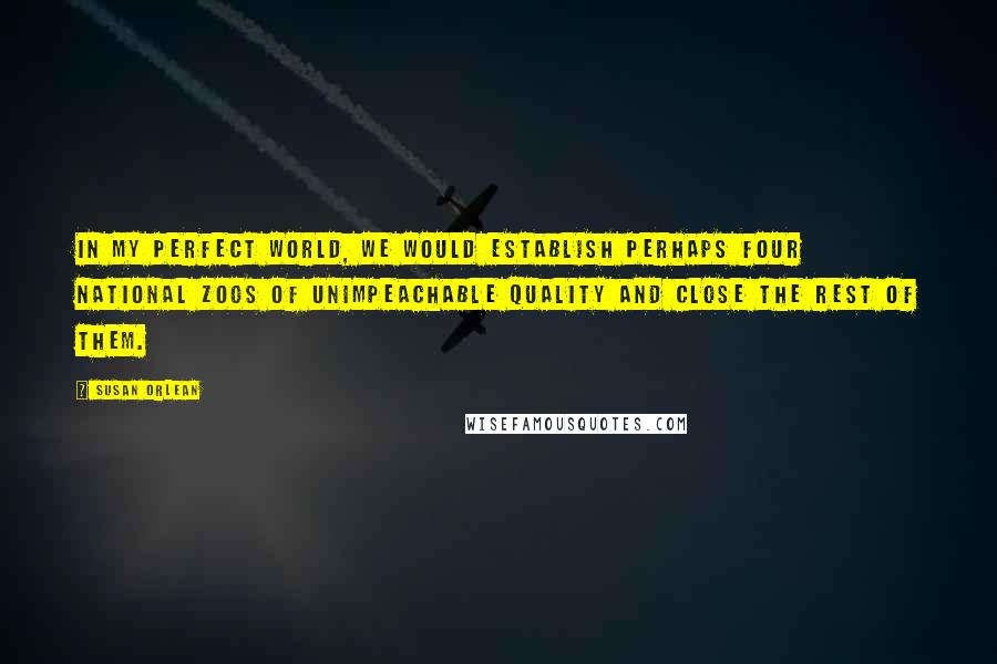 Susan Orlean Quotes: In my perfect world, we would establish perhaps four national zoos of unimpeachable quality and close the rest of them.
