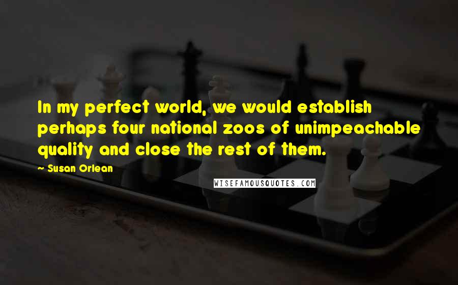 Susan Orlean Quotes: In my perfect world, we would establish perhaps four national zoos of unimpeachable quality and close the rest of them.