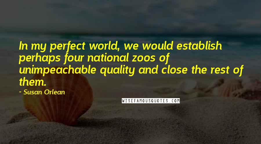 Susan Orlean Quotes: In my perfect world, we would establish perhaps four national zoos of unimpeachable quality and close the rest of them.