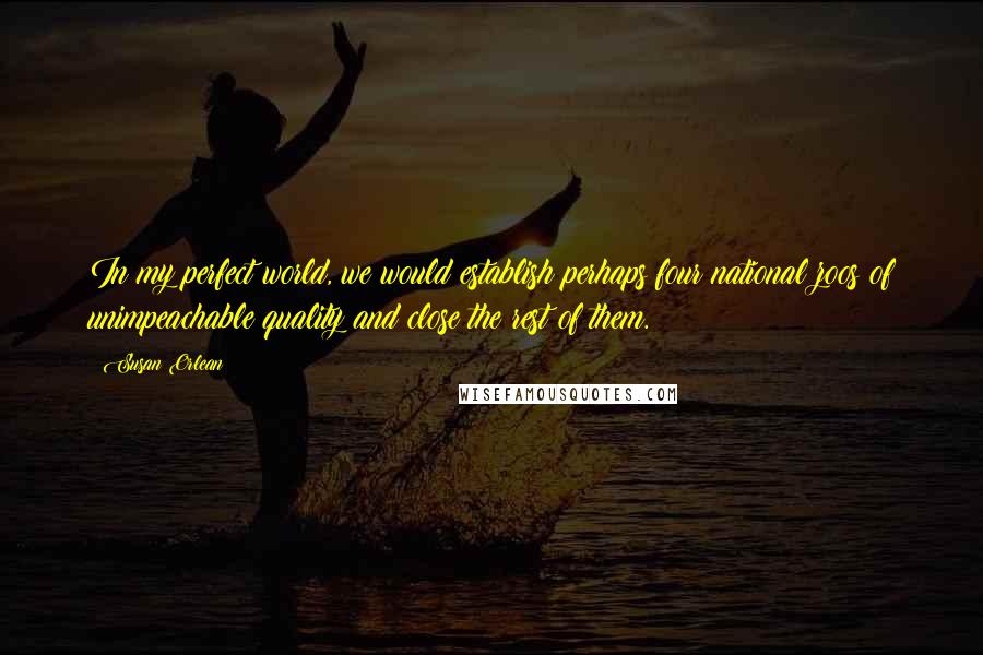 Susan Orlean Quotes: In my perfect world, we would establish perhaps four national zoos of unimpeachable quality and close the rest of them.