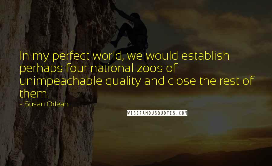 Susan Orlean Quotes: In my perfect world, we would establish perhaps four national zoos of unimpeachable quality and close the rest of them.