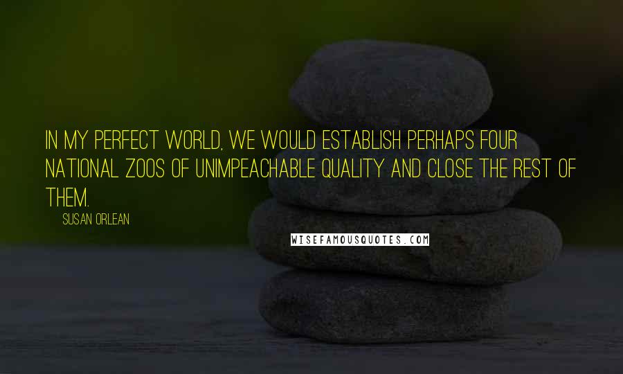 Susan Orlean Quotes: In my perfect world, we would establish perhaps four national zoos of unimpeachable quality and close the rest of them.