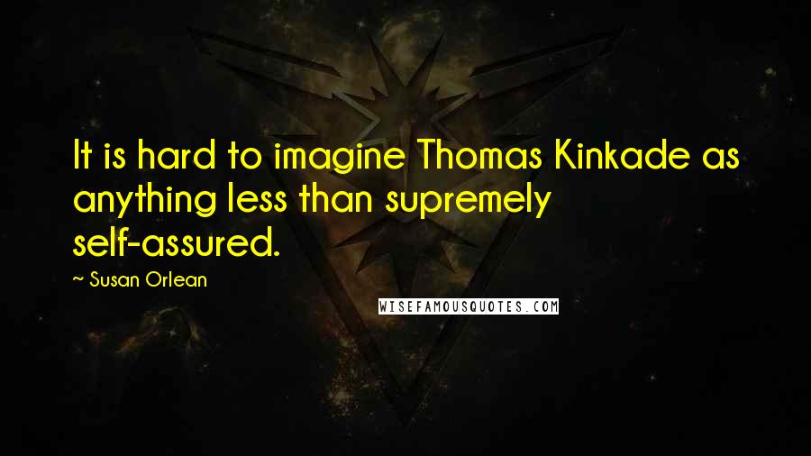 Susan Orlean Quotes: It is hard to imagine Thomas Kinkade as anything less than supremely self-assured.