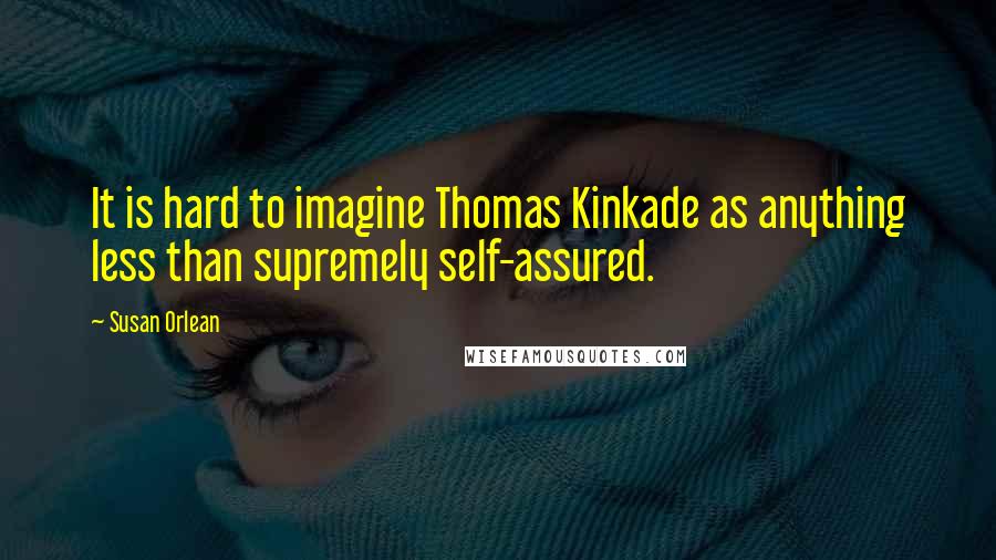 Susan Orlean Quotes: It is hard to imagine Thomas Kinkade as anything less than supremely self-assured.