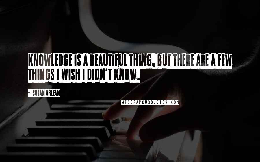 Susan Orlean Quotes: Knowledge is a beautiful thing, but there are a few things I wish I didn't know.