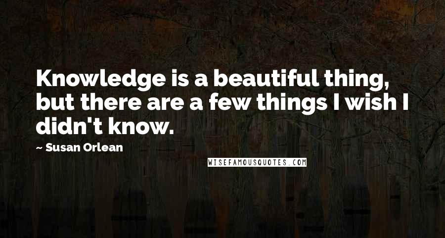 Susan Orlean Quotes: Knowledge is a beautiful thing, but there are a few things I wish I didn't know.