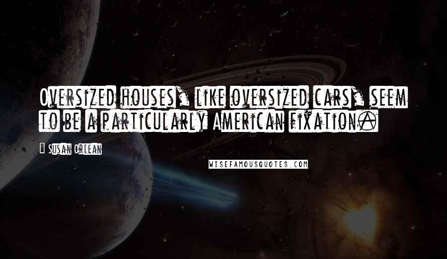 Susan Orlean Quotes: Oversized houses, like oversized cars, seem to be a particularly American fixation.