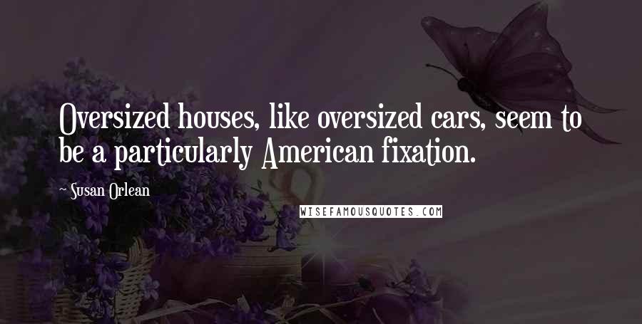 Susan Orlean Quotes: Oversized houses, like oversized cars, seem to be a particularly American fixation.
