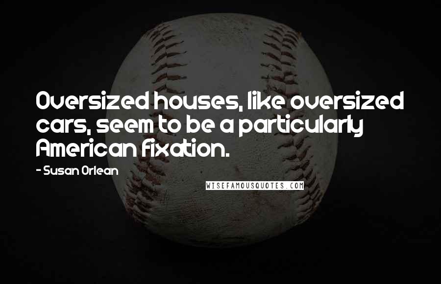 Susan Orlean Quotes: Oversized houses, like oversized cars, seem to be a particularly American fixation.