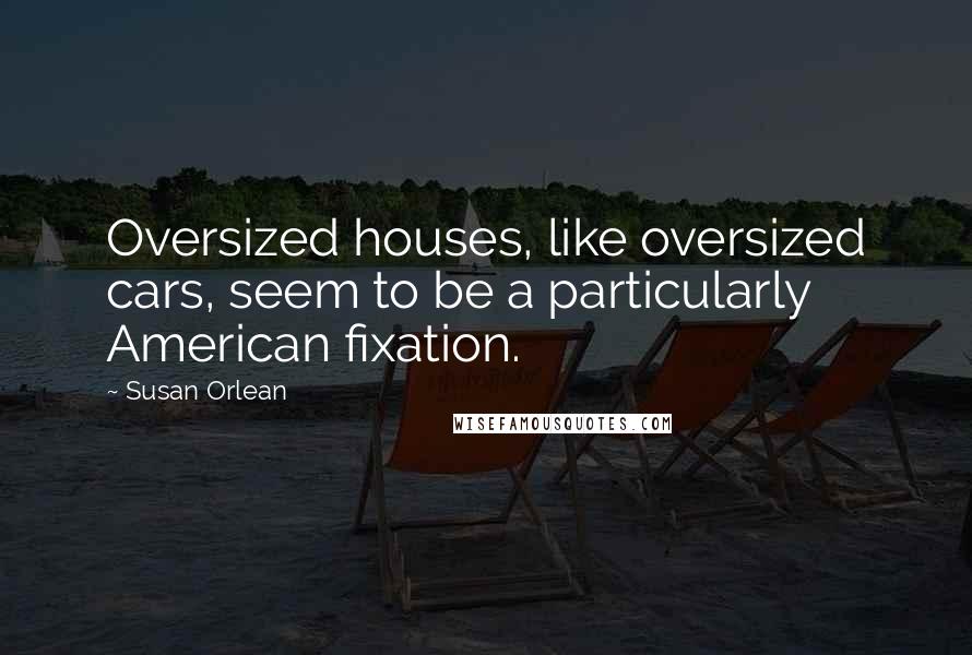 Susan Orlean Quotes: Oversized houses, like oversized cars, seem to be a particularly American fixation.