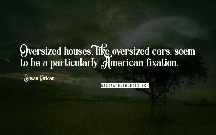 Susan Orlean Quotes: Oversized houses, like oversized cars, seem to be a particularly American fixation.