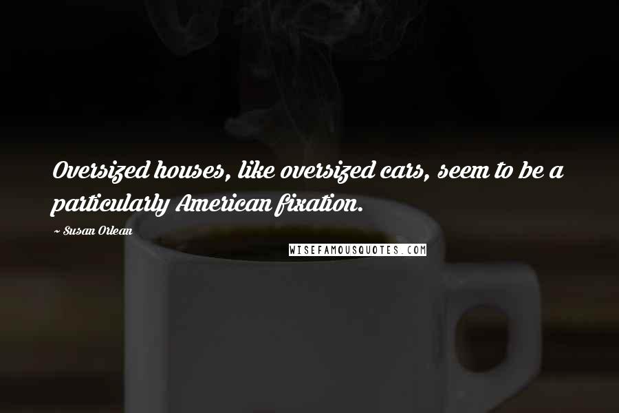 Susan Orlean Quotes: Oversized houses, like oversized cars, seem to be a particularly American fixation.
