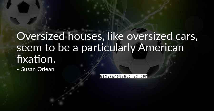 Susan Orlean Quotes: Oversized houses, like oversized cars, seem to be a particularly American fixation.