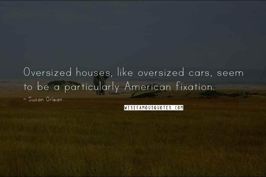Susan Orlean Quotes: Oversized houses, like oversized cars, seem to be a particularly American fixation.