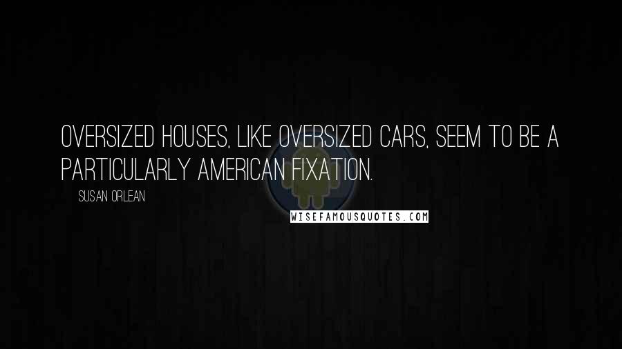 Susan Orlean Quotes: Oversized houses, like oversized cars, seem to be a particularly American fixation.